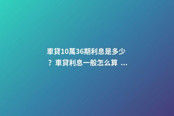 車貸10萬36期利息是多少？車貸利息一般怎么算？